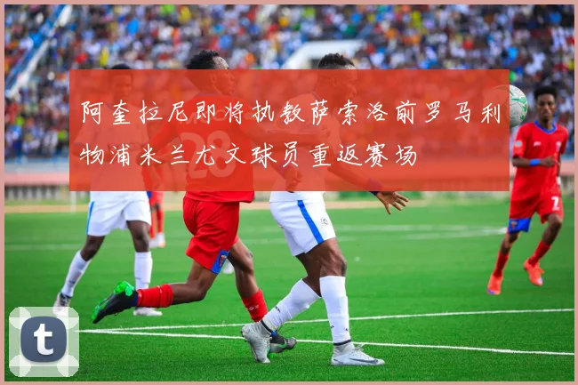 阿奎拉尼即将执教萨索洛前罗马利物浦米兰尤文球员重返赛场