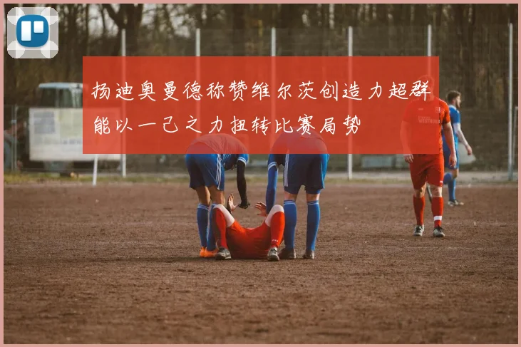 扬迪奥曼德称赞维尔茨创造力超群能以一己之力扭转比赛局势