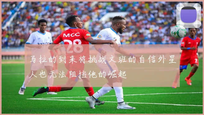 马拉的到来将挑战文班的自信外星人也无法阻挡他的崛起