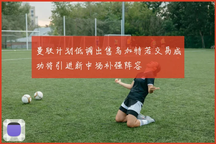 曼联计划低调出售乌加特若交易成功将引进新中场补强阵容