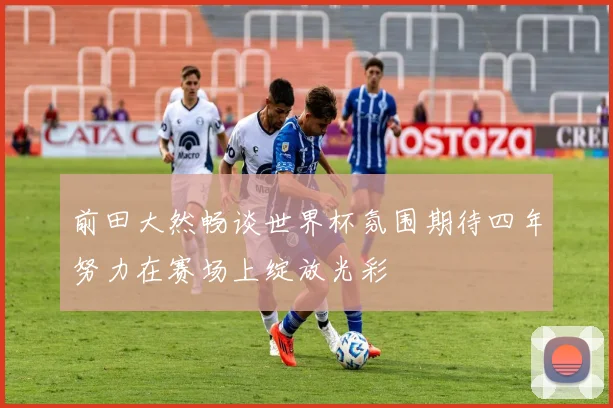 前田大然畅谈世界杯氛围期待四年努力在赛场上绽放光彩