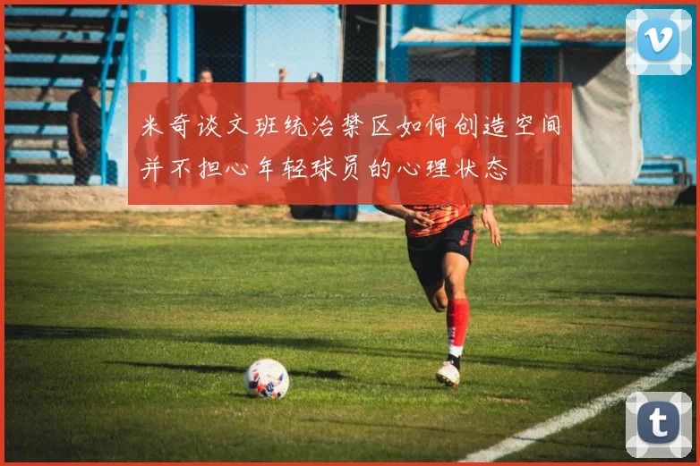 米奇谈文班统治禁区如何创造空间并不担心年轻球员的心理状态