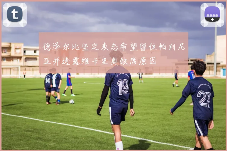 德泽尔比坚定表态希望留住帕利尼亚并透露维卡里奥缺席原因