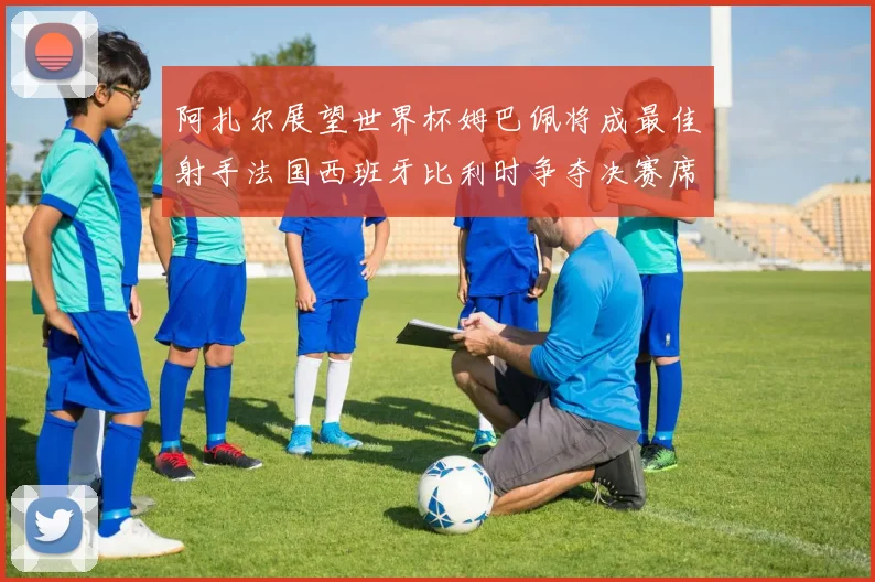 阿扎尔展望世界杯姆巴佩将成最佳射手法国西班牙比利时争夺决赛席位