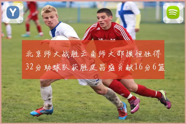北京师大战胜云南师大邵振恒独得32分助球队获胜皮昌盛贡献16分6篮板5助攻