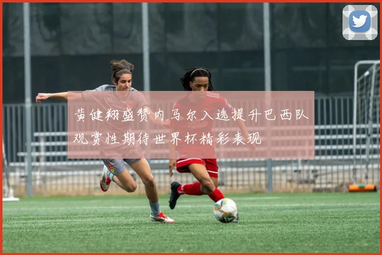 黄健翔盛赞内马尔入选提升巴西队观赏性期待世界杯精彩表现