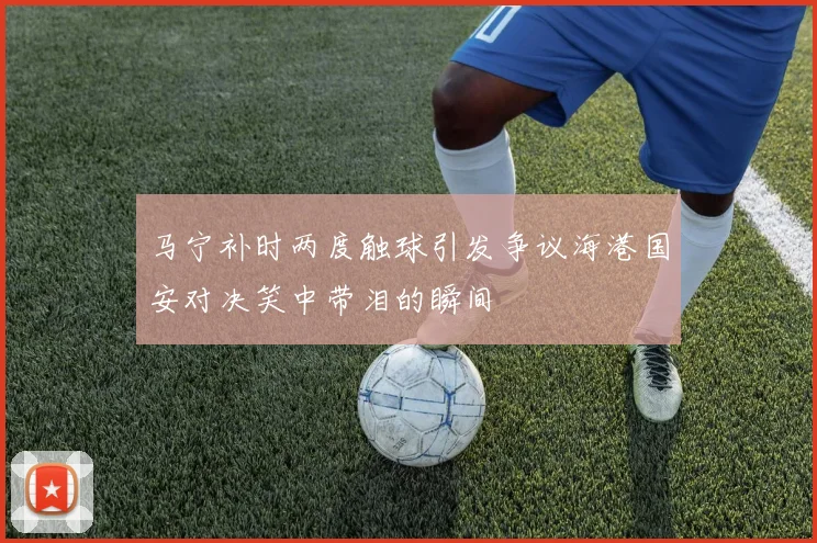 马宁补时两度触球引发争议海港国安对决笑中带泪的瞬间