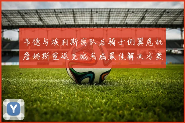 韦德与埃利斯离队后骑士侧翼危机詹姆斯重返克城或成最佳解决方案